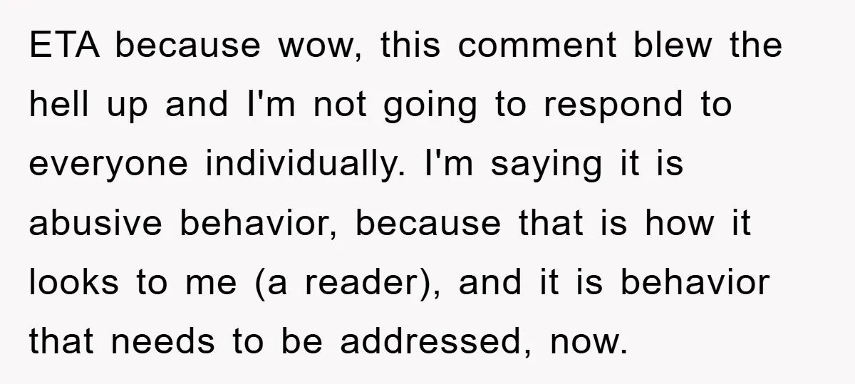 ETA because wow, this comment blew the hell up and I'm not going to respond to everyone individually. I'm saying it is abusive behavior, because that is how it looks...