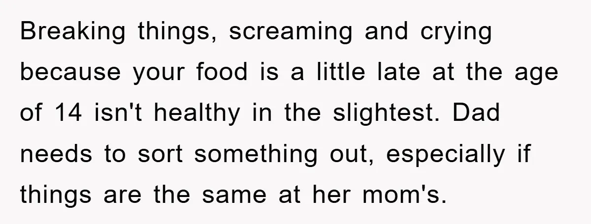 Breaking things, screaming and crying because your food is a little late at the age of 14 isn't healthy in the slightest. Dad needs to sort something out, especially if...