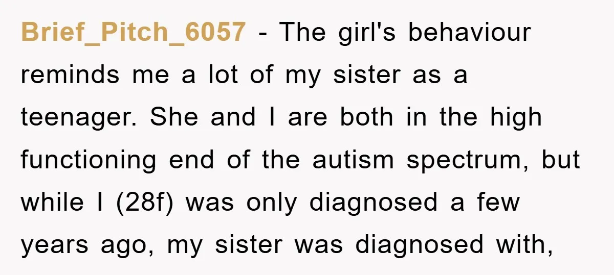 Brief_Pitch_6057 − The girl's behaviour reminds me a lot of my sister as a teenager. She and I are both in the high functioning end of the autism spectrum, but...