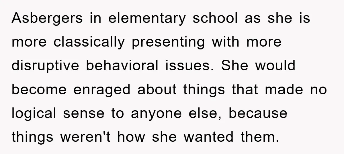 Asbergers in elementary school as she is more classically presenting with more disruptive behavioral issues. She would become enraged about things that made no logical sense to anyone else, because...