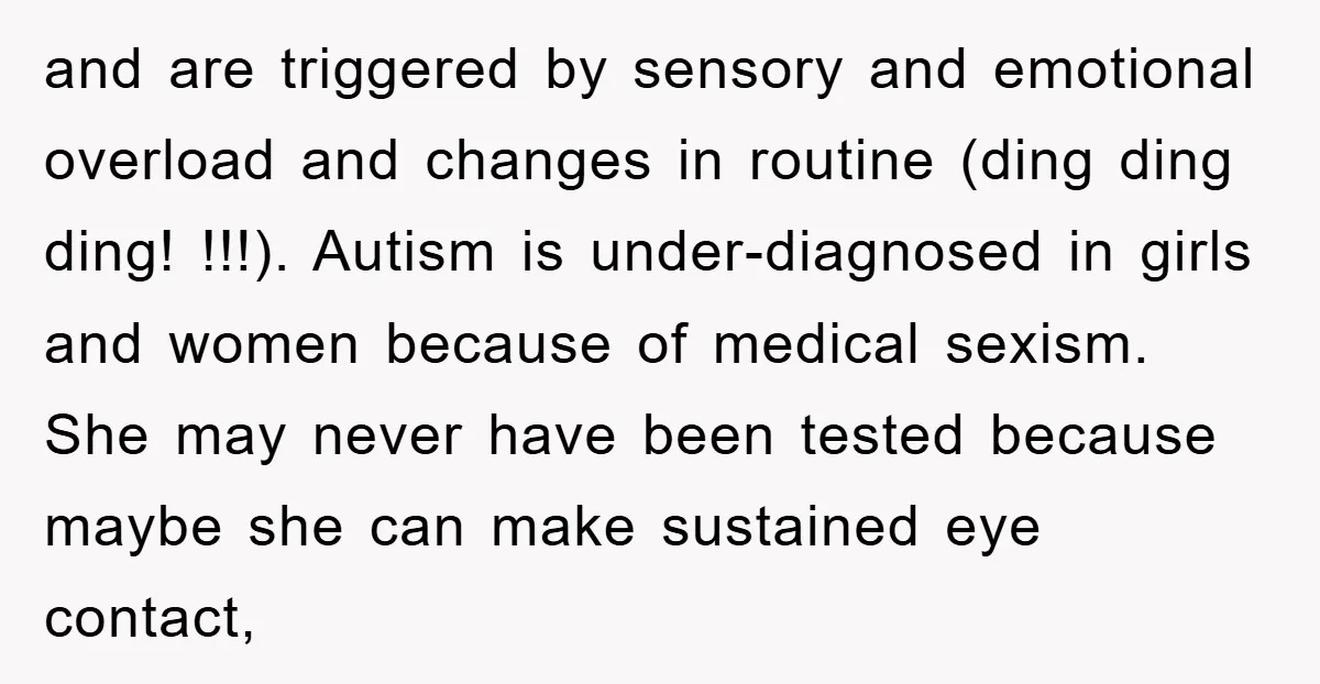 and are triggered by sensory and emotional overload and changes in routine (ding ding ding! !!!). Autism is under-diagnosed in girls and women because of medical sexism. She may never...