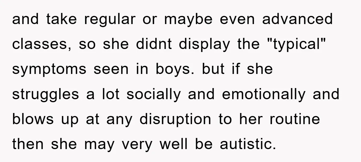 and take regular or maybe even advanced classes, so she didnt display the "typical" symptoms seen in boys. but if she struggles a lot socially and emotionally and blows up...
