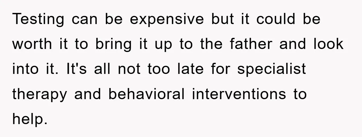 Testing can be expensive but it could be worth it to bring it up to the father and look into it. It's all not too late for specialist therapy and...
