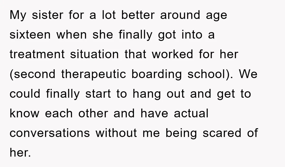 My sister for a lot better around age sixteen when she finally got into a treatment situation that worked for her (second therapeutic boarding school). We could finally start to...