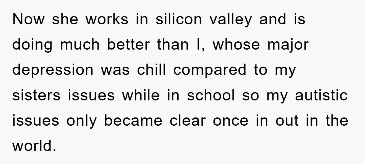 Now she works in silicon valley and is doing much better than I, whose major depression was chill compared to my sisters issues while in school so my autistic issues...
