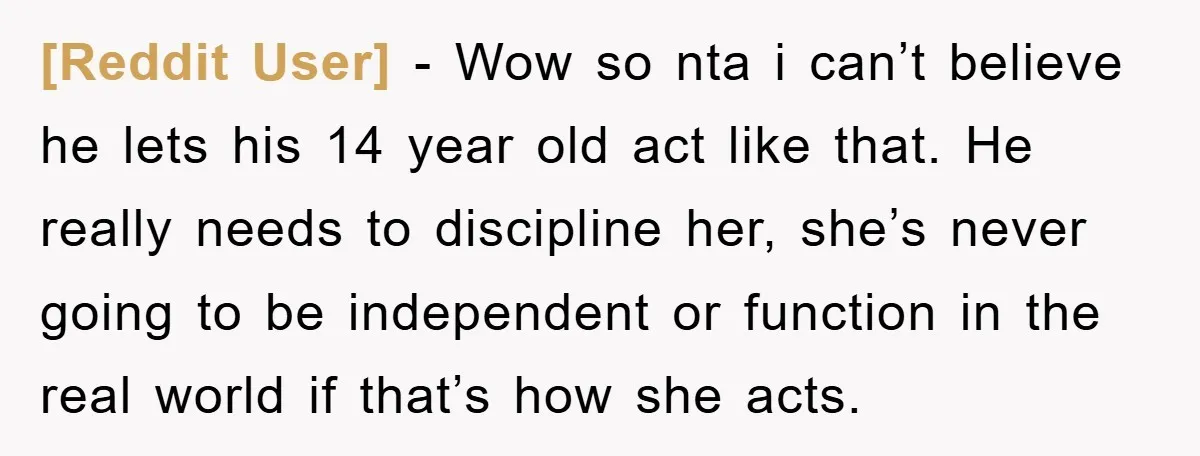 [Reddit User] − Wow so nta i can’t believe he lets his 14 year old act like that. He really needs to discipline her, she’s never going to be independent...