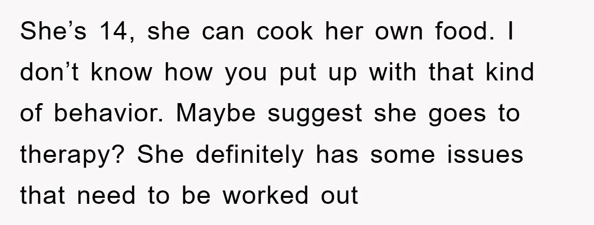 She’s 14, she can cook her own food. I don’t know how you put up with that kind of behavior. Maybe suggest she goes to therapy? She definitely has some...