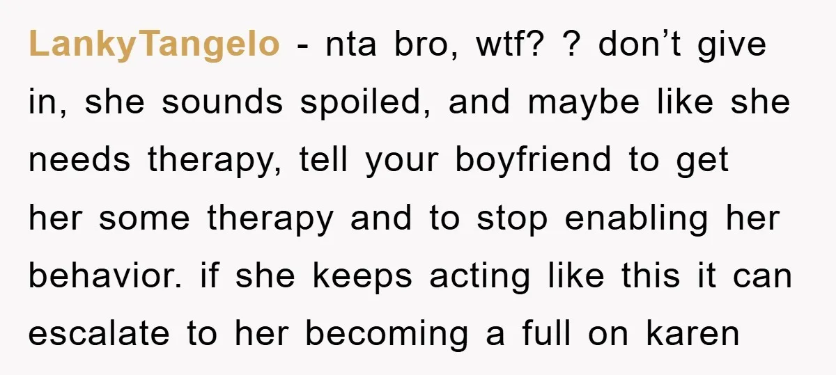 LankyTangelo − nta bro, wtf? ? don’t give in, she sounds spoiled, and maybe like she needs therapy, tell your boyfriend to get her some therapy and to stop enabling...