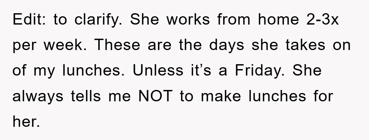 Edit: to clarify. She works from home 2-3x per week. These are the days she takes on of my lunches. Unless it’s a Friday. She always tells me NOT to...