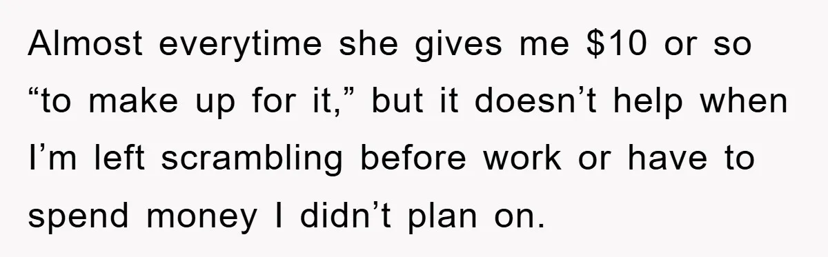 Almost everytime she gives me $10 or so “to make up for it,” but it doesn’t help when I’m left scrambling before work or have to spend money I didn’t...