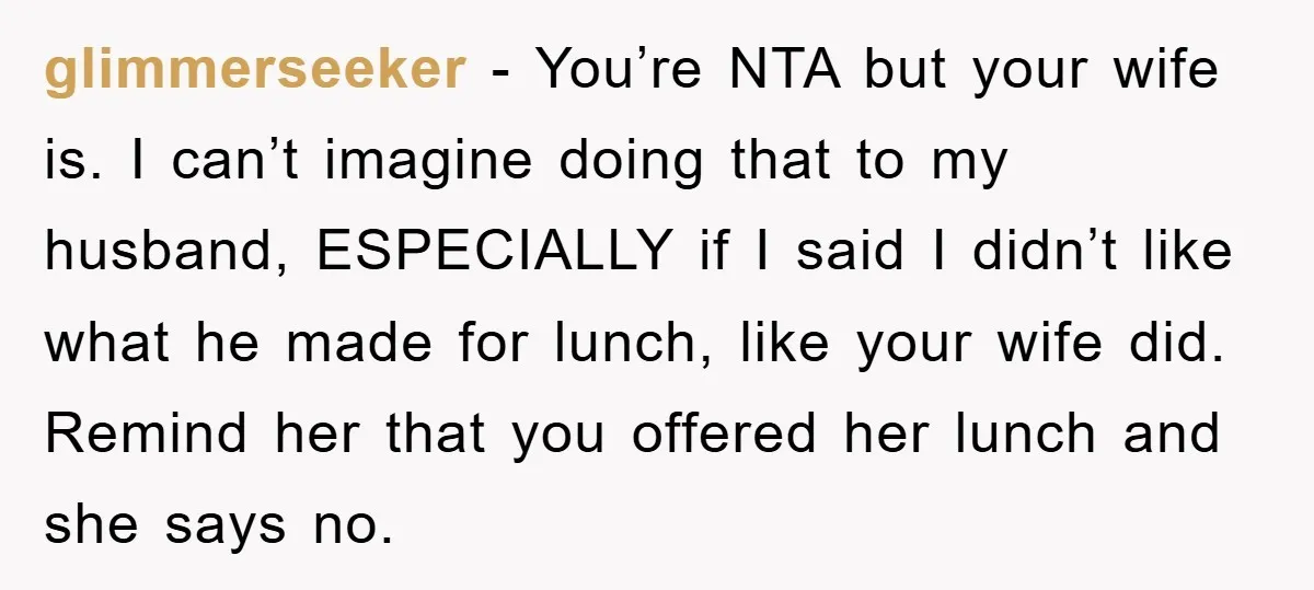 glimmerseeker − You’re NTA but your wife is. I can’t imagine doing that to my husband, ESPECIALLY if I said I didn’t like what he made for lunch, like your...