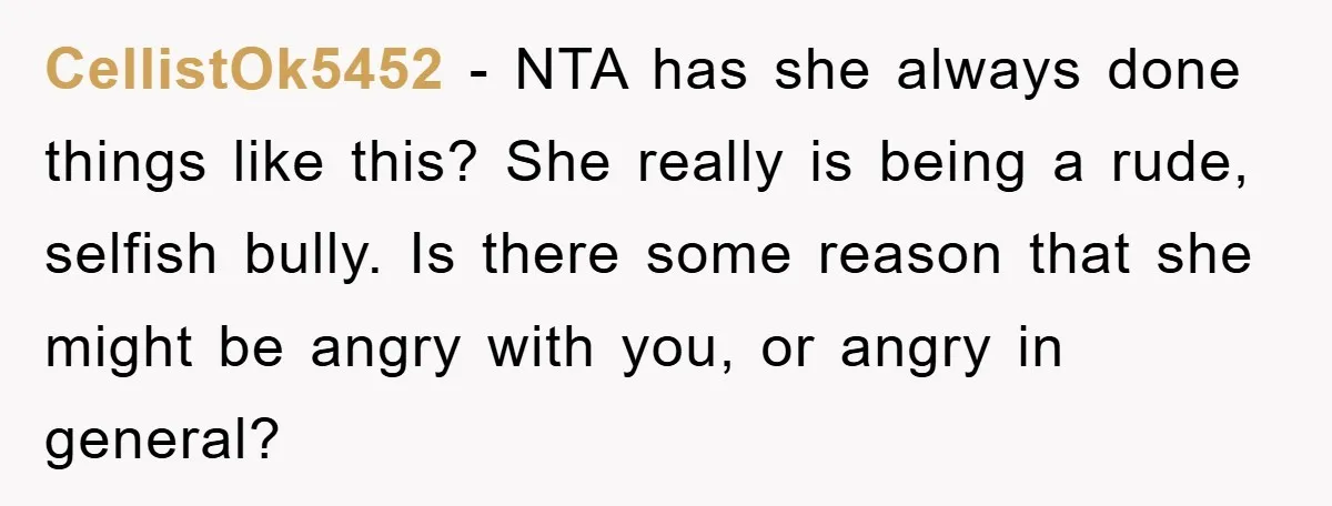 CellistOk5452 − NTA has she always done things like this? She really is being a rude, selfish bully. Is there some reason that she might be angry with you, or...