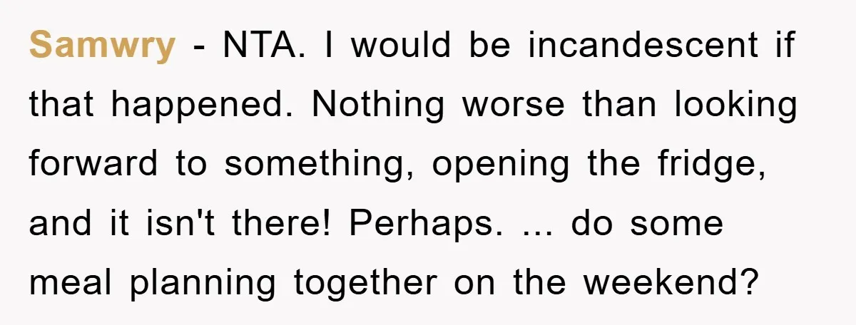 Samwry − NTA. I would be incandescent if that happened. Nothing worse than looking forward to something, opening the fridge, and it isn't there! Perhaps. ... do some meal planning...