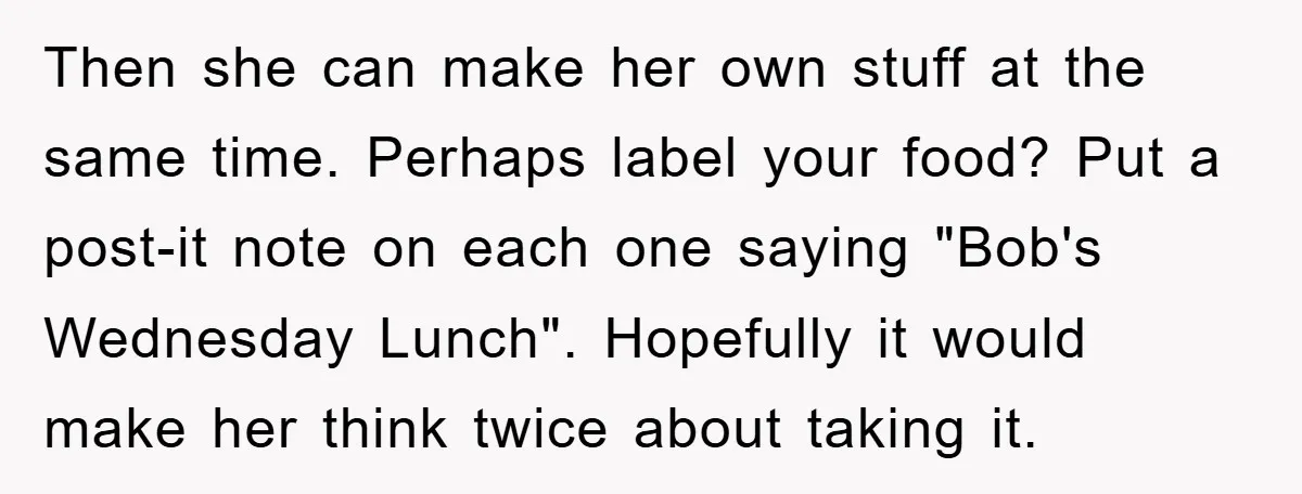 Then she can make her own stuff at the same time. Perhaps label your food? Put a post-it note on each one saying "Bob's Wednesday Lunch". Hopefully it would make...