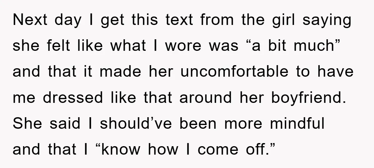 Next day I get this text from the girl saying she felt like what I wore was “a bit much” and that it made her uncomfortable to have me dressed...