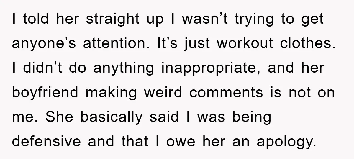 I told her straight up I wasn’t trying to get anyone’s attention. It’s just workout clothes. I didn’t do anything inappropriate, and her boyfriend making weird comments is not on...