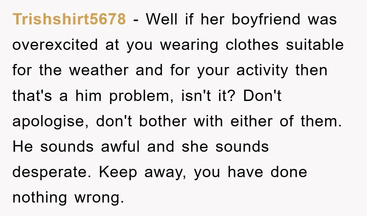 Trishshirt5678 − Well if her boyfriend was overexcited at you wearing clothes suitable for the weather and for your activity then that's a him problem, isn't it? Don't apologise, don't...