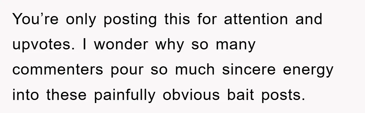 You’re only posting this for attention and upvotes. I wonder why so many commenters pour so much sincere energy into these painfully obvious bait posts.