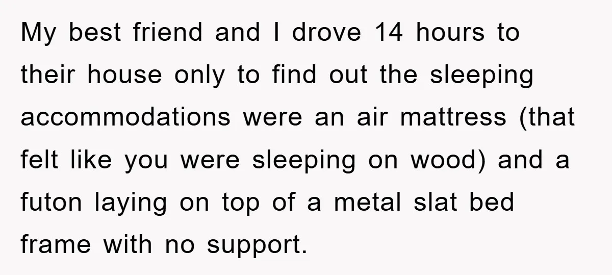 My best friend and I drove 14 hours to their house only to find out the sleeping accommodations were an air mattress (that felt like you were sleeping on wood)...