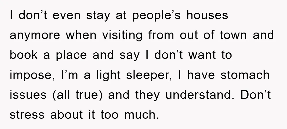 I don’t even stay at people’s houses anymore when visiting from out of town and book a place and say I don’t want to impose, I’m a light sleeper, I...