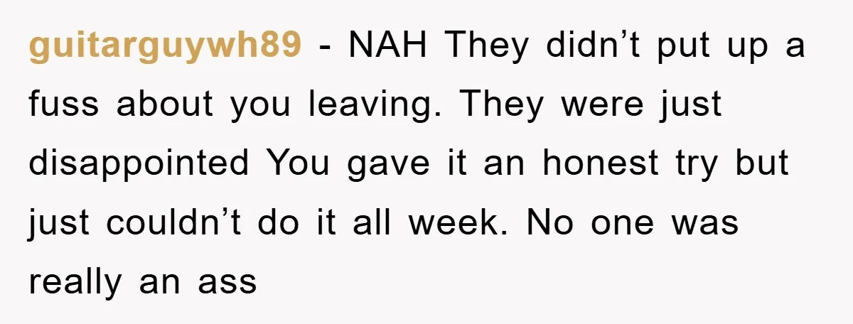 guitarguywh89 − NAH They didn’t put up a fuss about you leaving. They were just disappointed You gave it an honest try but just couldn’t do it all week. No...
