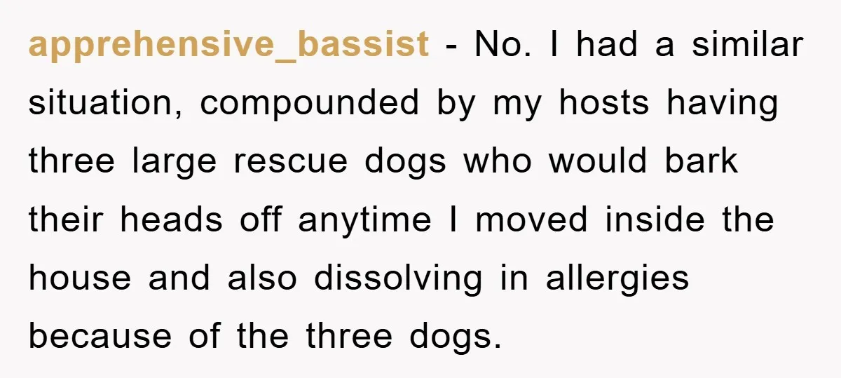apprehensive_bassist − No. I had a similar situation, compounded by my hosts having three large rescue dogs who would bark their heads off anytime I moved inside the house and...