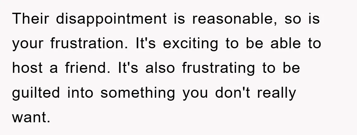 Their disappointment is reasonable, so is your frustration. It's exciting to be able to host a friend. It's also frustrating to be guilted into something you don't really want.