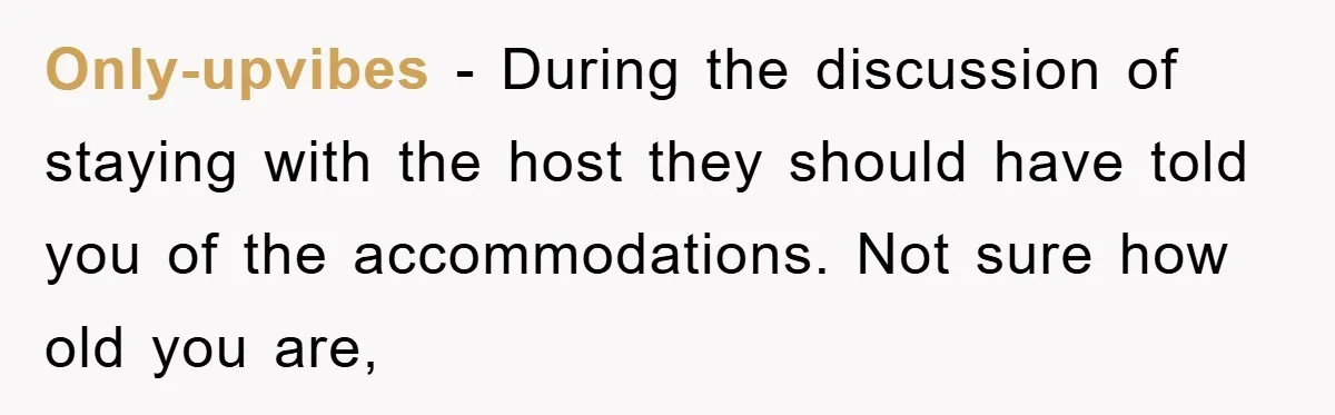 Only-upvibes − During the discussion of staying with the host they should have told you of the accommodations. Not sure how old you are,
