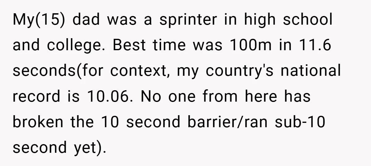 My(15) dad was a sprinter in high school and college. Best time was 100m in 11.6 seconds(for context, my country's national record is 10.06. No one from here has broken...