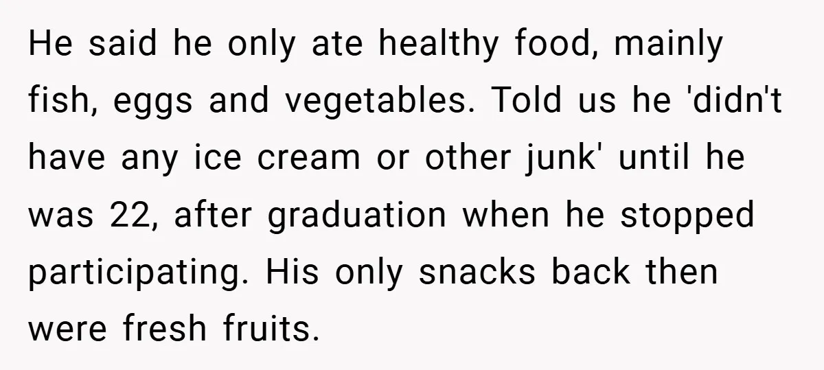 He said he only ate healthy food, mainly fish, eggs and vegetables. Told us he 'didn't have any ice cream or other junk' until he was 22, after graduation when...
