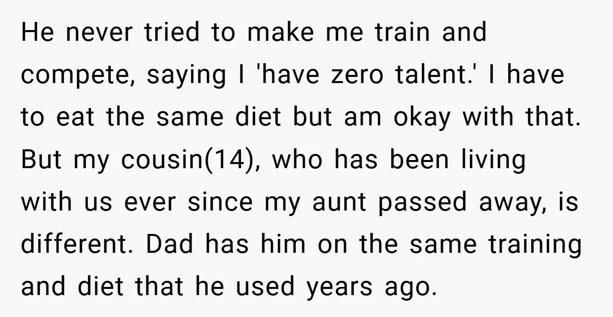 He never tried to make me train and compete, saying I 'have zero talent.' I have to eat the same diet but am okay with that. But my cousin(14), who...