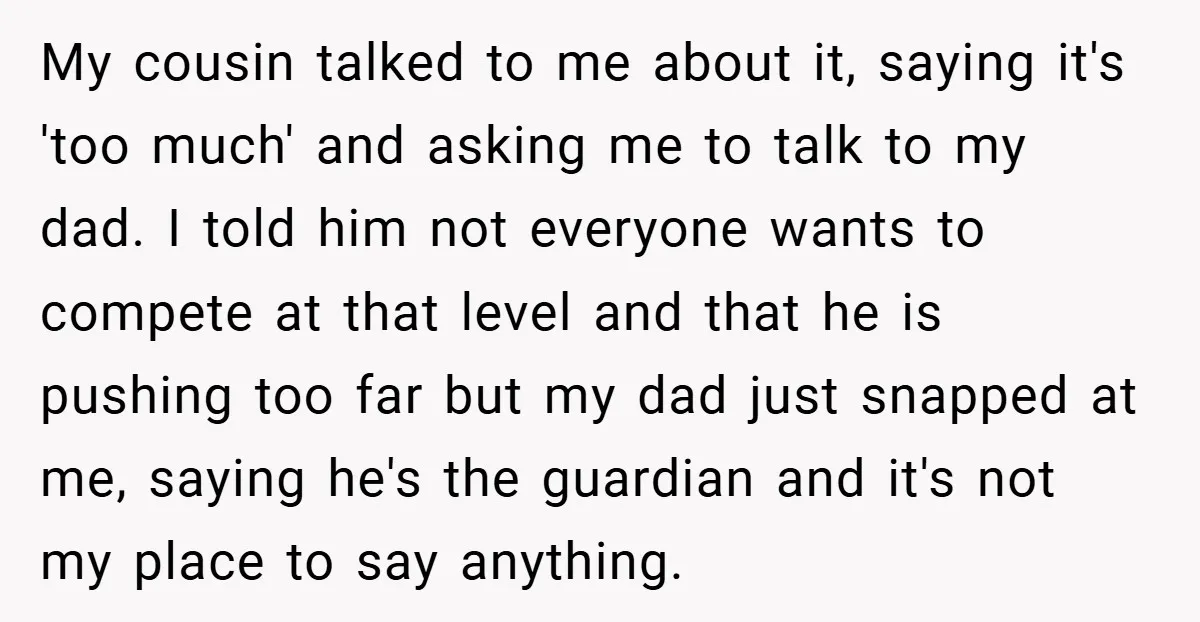 My cousin talked to me about it, saying it's 'too much' and asking me to talk to my dad. I told him not everyone wants to compete at that level...
