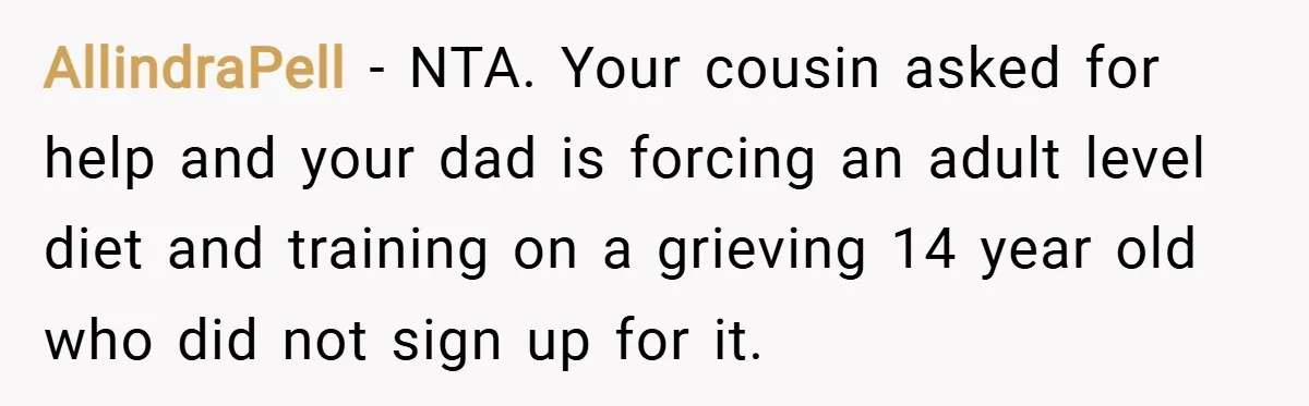 AllindraPell − NTA. Your cousin asked for help and your dad is forcing an adult level diet and training on a grieving 14 year old who did not sign up...