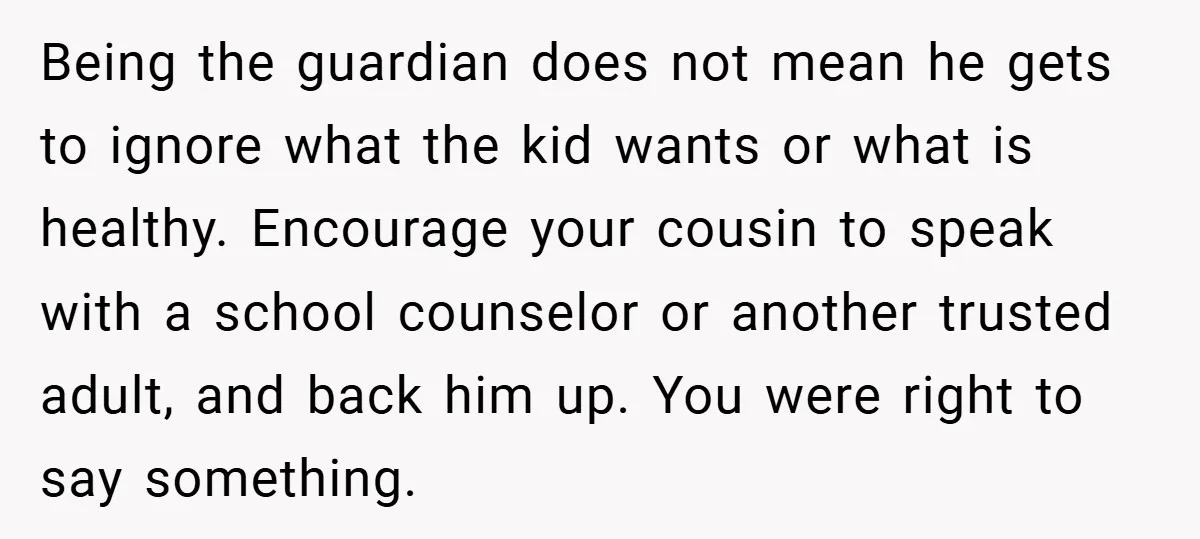 Being the guardian does not mean he gets to ignore what the kid wants or what is healthy. Encourage your cousin to speak with a school counselor or another trusted...