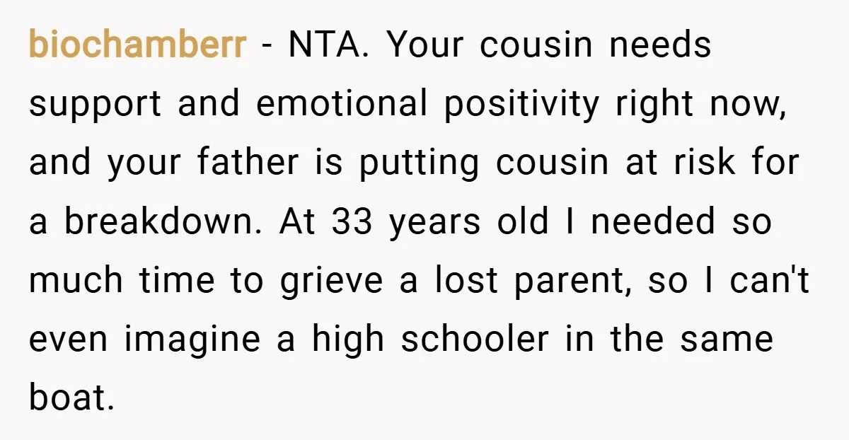 biochamberr − NTA. Your cousin needs support and emotional positivity right now, and your father is putting cousin at risk for a breakdown. At 33 years old I needed so...