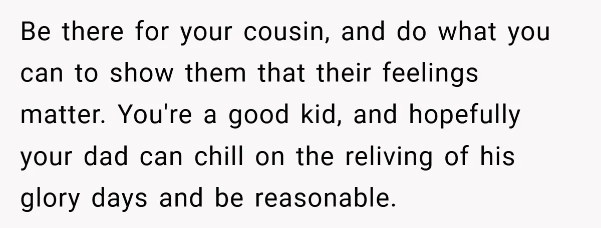 Be there for your cousin, and do what you can to show them that their feelings matter. You're a good kid, and hopefully your dad can chill on the reliving...