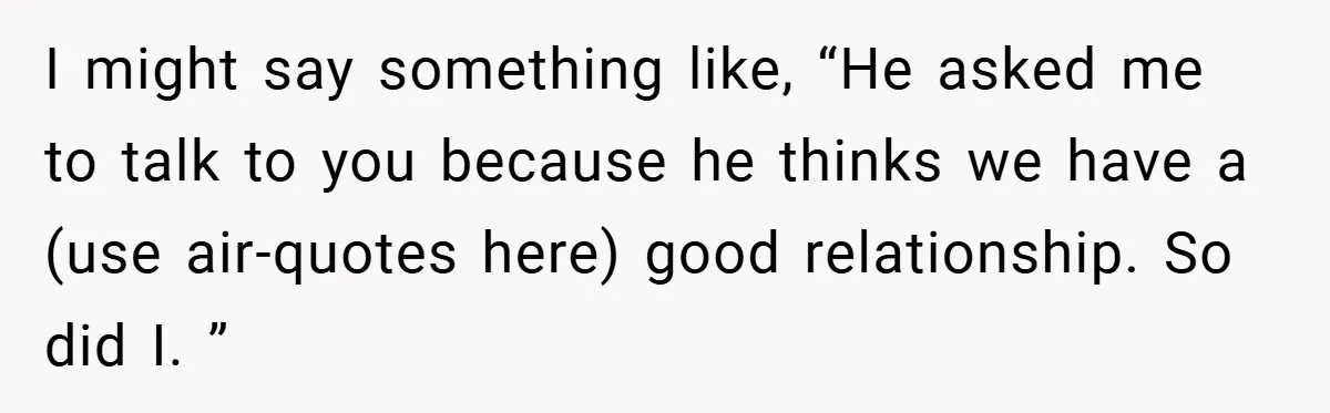 I might say something like, “He asked me to talk to you because he thinks we have a (use air-quotes here) good relationship. So did I. ”