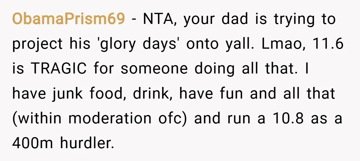 ObamaPrism69 − NTA, your dad is trying to project his 'glory days' onto yall. Lmao, 11.6 is TRAGIC for someone doing all that. I have junk food, drink, have fun...