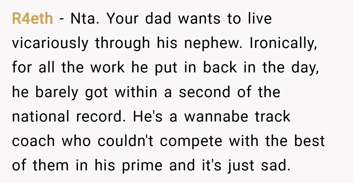 R4eth − Nta. Your dad wants to live vicariously through his nephew. Ironically, for all the work he put in back in the day, he barely got within a second...