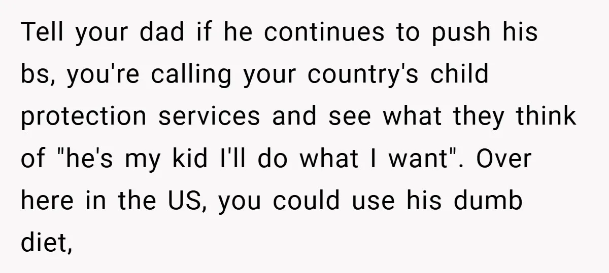 Tell your dad if he continues to push his bs, you're calling your country's child protection services and see what they think of "he's my kid I'll do what I...