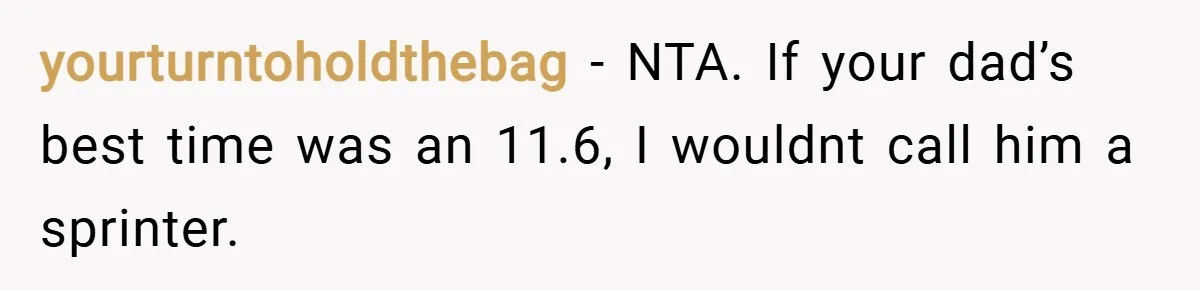 yourturntoholdthebag − NTA. If your dad’s best time was an 11.6, I wouldnt call him a sprinter.