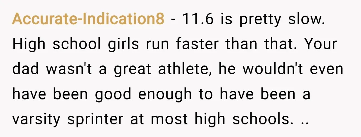 Accurate-Indication8 − 11.6 is pretty slow. High school girls run faster than that. Your dad wasn't a great athlete, he wouldn't even have been good enough to have been a...