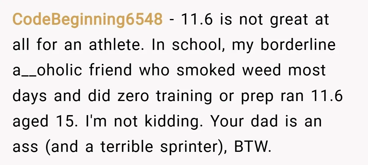 CodeBeginning6548 − 11.6 is not great at all for an athlete. In school, my borderline a__oholic friend who smoked weed most days and did zero training or prep ran 11.6...