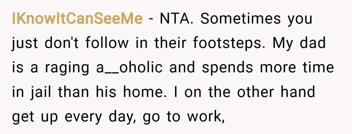 IKnowItCanSeeMe − NTA. Sometimes you just don't follow in their footsteps. My dad is a raging a__oholic and spends more time in jail than his home. I on the other...