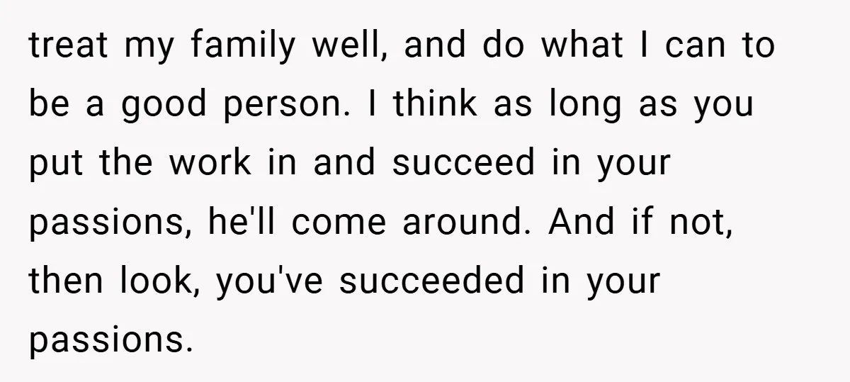 treat my family well, and do what I can to be a good person. I think as long as you put the work in and succeed in your passions, he'll...
