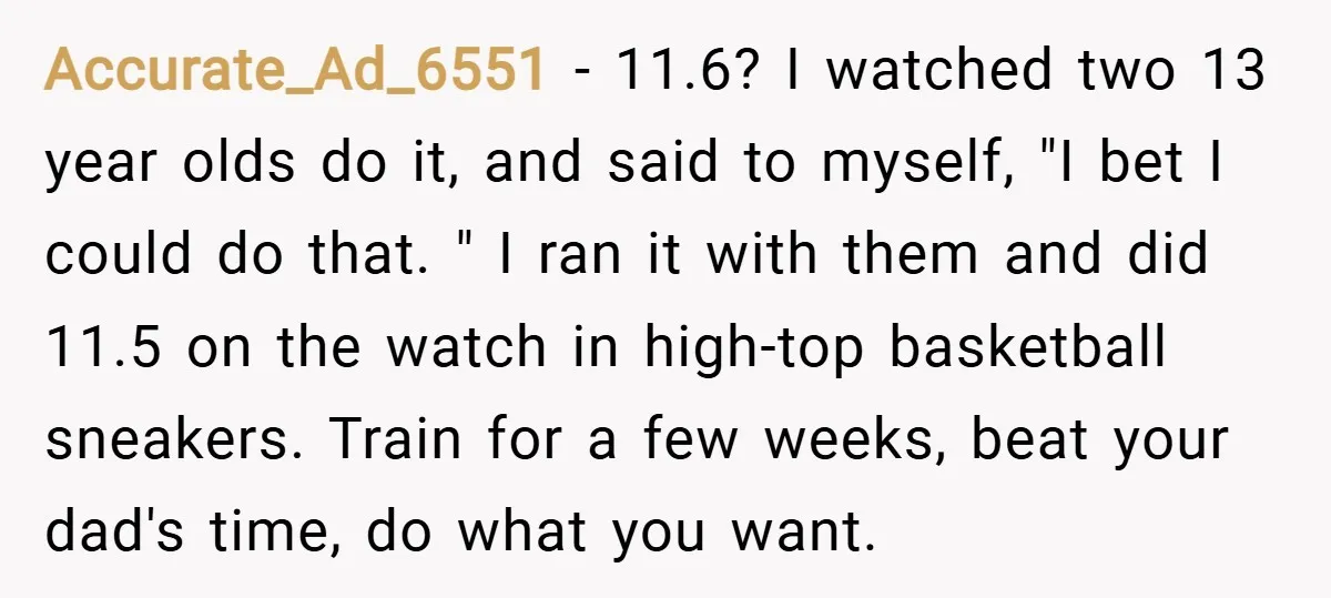 Accurate_Ad_6551 − 11.6? I watched two 13 year olds do it, and said to myself, "I bet I could do that. " I ran it with them and did 11.5...