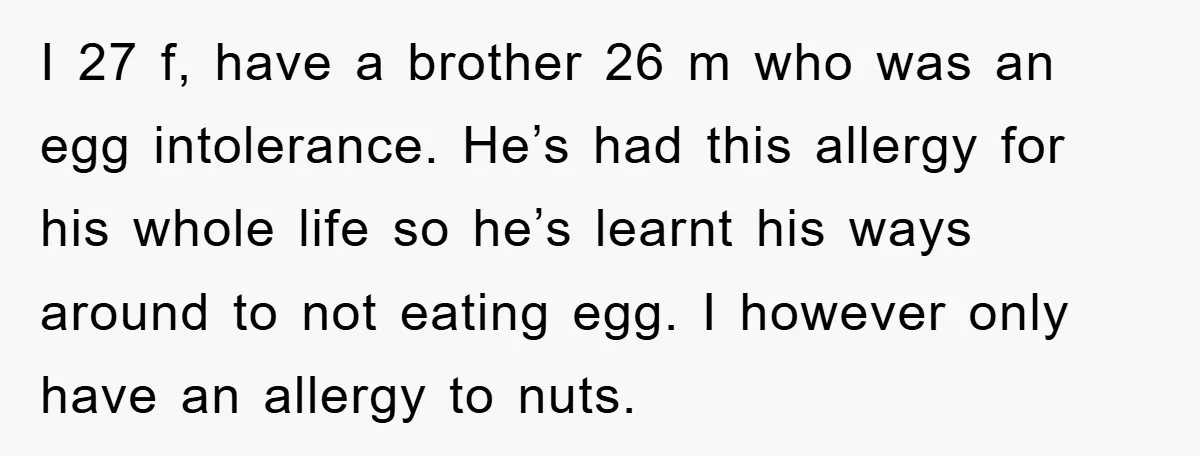 I 27 f, have a brother 26 m who was an egg intolerance. He’s had this allergy for his whole life so he’s learnt his ways around to not eating...