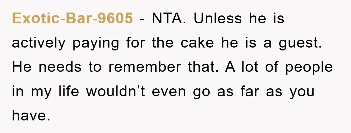 Exotic-Bar-9605 − NTA. Unless he is actively paying for the cake he is a guest. He needs to remember that. A lot of people in my life wouldn’t even go...