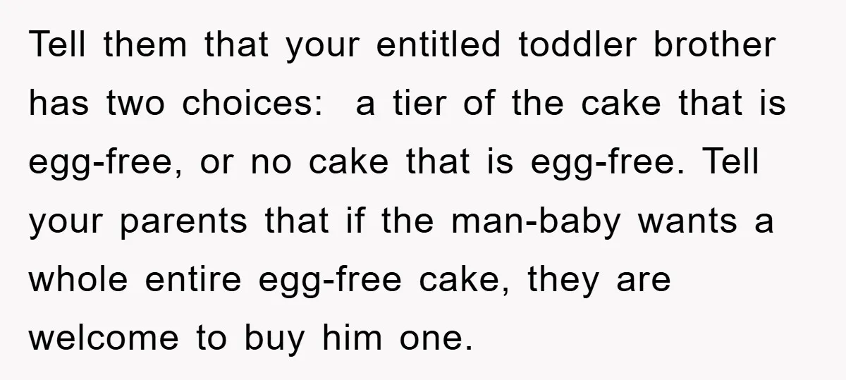Tell them that your entitled toddler brother has two choices: a tier of the cake that is egg-free, or no cake that is egg-free. Tell your parents that if the...