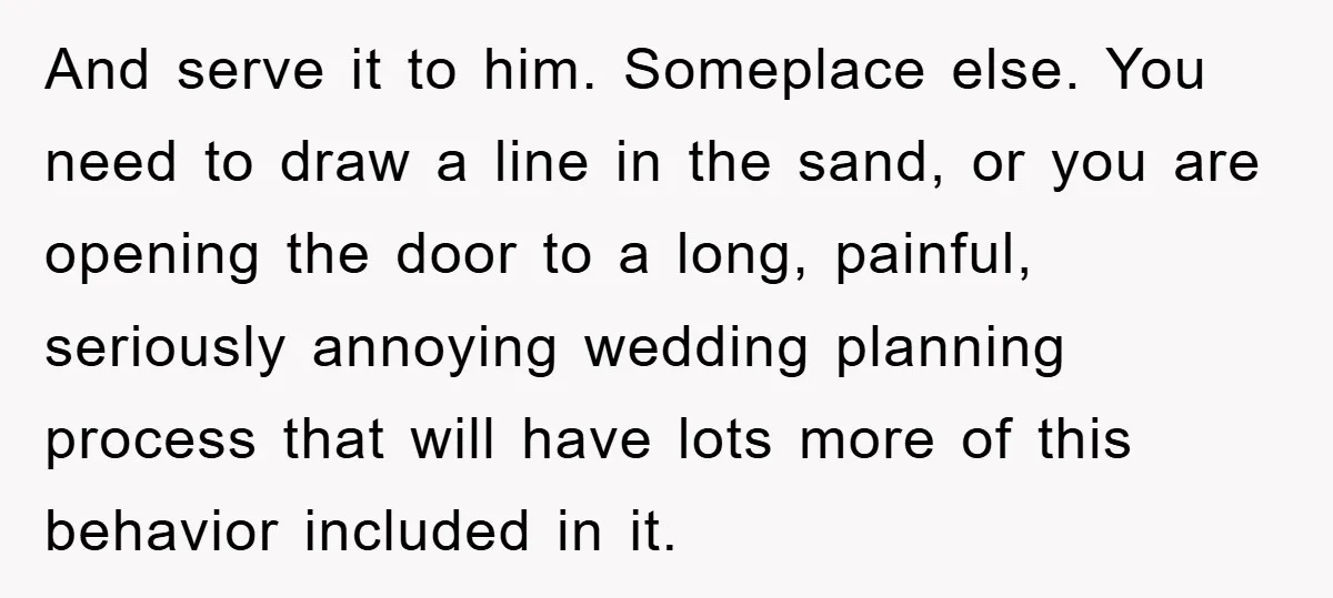 And serve it to him. Someplace else. You need to draw a line in the sand, or you are opening the door to a long, painful, seriously annoying wedding planning...